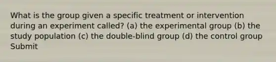 What is the group given a specific treatment or intervention during an experiment called? (a) the experimental group (b) the study population (c) the double-blind group (d) the control group Submit