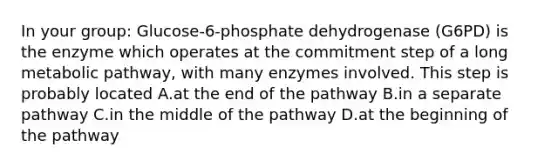 In your group: Glucose-6-phosphate dehydrogenase (G6PD) is the enzyme which operates at the commitment step of a long metabolic pathway, with many enzymes involved. This step is probably located A.at the end of the pathway B.in a separate pathway C.in the middle of the pathway D.at the beginning of the pathway