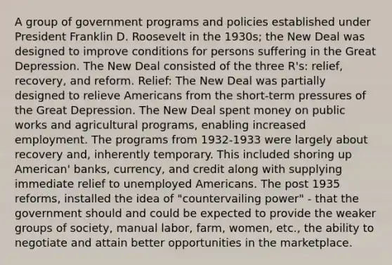 A group of government programs and policies established under President Franklin D. Roosevelt in the 1930s; the New Deal was designed to improve conditions for persons suffering in the Great Depression. The New Deal consisted of the three R's: relief, recovery, and reform. Relief: The New Deal was partially designed to relieve Americans from the short-term pressures of the Great Depression. The New Deal spent money on public works and agricultural programs, enabling increased employment. The programs from 1932-1933 were largely about recovery and, inherently temporary. This included shoring up American' banks, currency, and credit along with supplying immediate relief to unemployed Americans. The post 1935 reforms, installed the idea of "countervailing power" - that the government should and could be expected to provide the weaker groups of society, manual labor, farm, women, etc., the ability to negotiate and attain better opportunities in the marketplace.