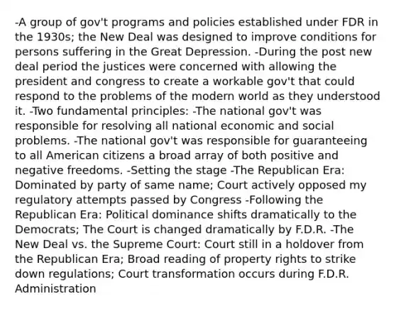 -A group of gov't programs and policies established under FDR in the 1930s; the New Deal was designed to improve conditions for persons suffering in the Great Depression. -During the post new deal period the justices were concerned with allowing the president and congress to create a workable gov't that could respond to the problems of the modern world as they understood it. -Two fundamental principles: -The national gov't was responsible for resolving all national economic and social problems. -The national gov't was responsible for guaranteeing to all American citizens a broad array of both positive and negative freedoms. -Setting the stage -The Republican Era: Dominated by party of same name; Court actively opposed my regulatory attempts passed by Congress -Following the Republican Era: Political dominance shifts dramatically to the Democrats; The Court is changed dramatically by F.D.R. -The New Deal vs. the Supreme Court: Court still in a holdover from the Republican Era; Broad reading of property rights to strike down regulations; Court transformation occurs during F.D.R. Administration