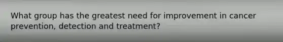 What group has the greatest need for improvement in cancer prevention, detection and treatment?