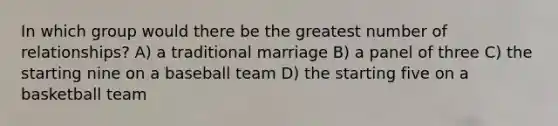 In which group would there be the greatest number of relationships? A) a traditional marriage B) a panel of three C) the starting nine on a baseball team D) the starting five on a basketball team