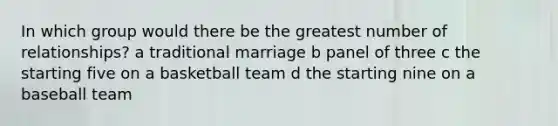 In which group would there be the greatest number of relationships? a traditional marriage b panel of three c the starting five on a basketball team d the starting nine on a baseball team