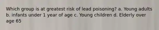 Which group is at greatest risk of lead poisoning? a. Young adults b. infants under 1 year of age c. Young children d. Elderly over age 65