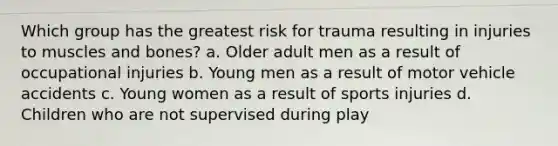 Which group has the greatest risk for trauma resulting in injuries to muscles and bones? a. Older adult men as a result of occupational injuries b. Young men as a result of motor vehicle accidents c. Young women as a result of sports injuries d. Children who are not supervised during play