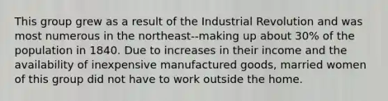 This group grew as a result of the Industrial Revolution and was most numerous in the northeast--making up about 30% of the population in 1840. Due to increases in their income and the availability of inexpensive manufactured goods, married women of this group did not have to work outside the home.