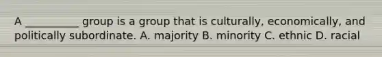 A __________ group is a group that is culturally, economically, and politically subordinate. A. majority B. minority C. ethnic D. racial