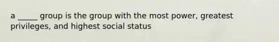 a _____ group is the group with the most power, greatest privileges, and highest social status