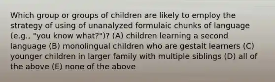 Which group or groups of children are likely to employ the strategy of using of unanalyzed formulaic chunks of language (e.g., "you know what?")? (A) children learning a second language (B) monolingual children who are gestalt learners (C) younger children in larger family with multiple siblings (D) all of the above (E) none of the above