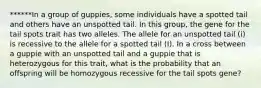 ******In a group of guppies, some individuals have a spotted tail and others have an unspotted tail. In this group, the gene for the tail spots trait has two alleles. The allele for an unspotted tail (i) is recessive to the allele for a spotted tail (I). In a cross between a guppie with an unspotted tail and a guppie that is heterozygous for this trait, what is the probability that an offspring will be homozygous recessive for the tail spots gene?