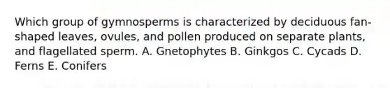 Which group of gymnosperms is characterized by deciduous fan-shaped leaves, ovules, and pollen produced on separate plants, and flagellated sperm. A. Gnetophytes B. Ginkgos C. Cycads D. Ferns E. Conifers