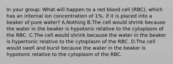 In your group: What will happen to a red blood cell (RBC), which has an internal ion concentration of 1%, if it is placed into a beaker of pure water? A.Nothing B.The cell would shrink because the water in the beaker is hypotonic relative to the cytoplasm of the RBC. C.The cell would shrink because the water in the beaker is hypertonic relative to the cytoplasm of the RBC. D.The cell would swell and burst because the water in the beaker is hypotonic relative to the cytoplasm of the RBC.