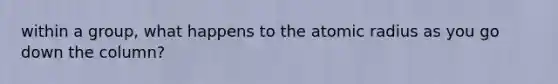 within a group, what happens to the atomic radius as you go down the column?