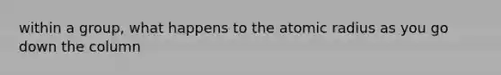 within a group, what happens to the atomic radius as you go down the column