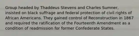 Group headed by Thaddeus Stevens and Charles Sumner, insisted on black suffrage and federal protection of civil rights of <a href='https://www.questionai.com/knowledge/kktT1tbvGH-african-americans' class='anchor-knowledge'>african americans</a>. They gained control of Reconstruction in 1867 and required the ratification of the Fourteenth Amendment as a condition of readmission for former Confederate States.