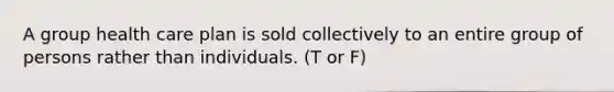 A group health care plan is sold collectively to an entire group of persons rather than individuals. (T or F)