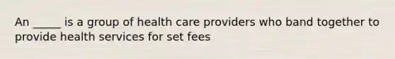 An _____ is a group of health care providers who band together to provide health services for set fees