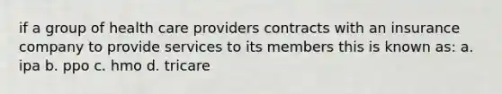 if a group of health care providers contracts with an insurance company to provide services to its members this is known as: a. ipa b. ppo c. hmo d. tricare