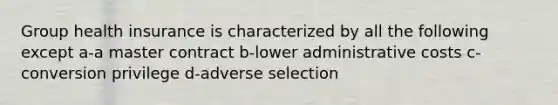 Group health insurance is characterized by all the following except a-a master contract b-lower administrative costs c-conversion privilege d-adverse selection