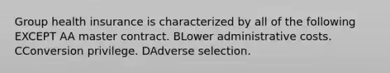 Group health insurance is characterized by all of the following EXCEPT AA master contract. BLower administrative costs. CConversion privilege. DAdverse selection.