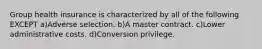 Group health insurance is characterized by all of the following EXCEPT a)Adverse selection. b)A master contract. c)Lower administrative costs. d)Conversion privilege.