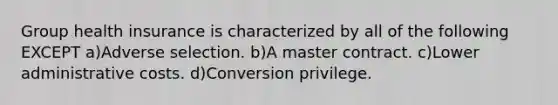 Group health insurance is characterized by all of the following EXCEPT a)Adverse selection. b)A master contract. c)Lower administrative costs. d)Conversion privilege.