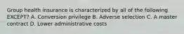 Group health insurance is characterized by all of the following EXCEPT? A. Conversion privilege B. Adverse selection C. A master contract D. Lower administrative costs