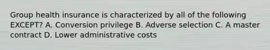 Group health insurance is characterized by all of the following EXCEPT? A. Conversion privilege B. Adverse selection C. A master contract D. Lower administrative costs