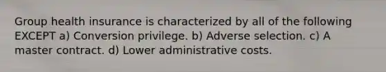 Group health insurance is characterized by all of the following EXCEPT a) Conversion privilege. b) Adverse selection. c) A master contract. d) Lower administrative costs.