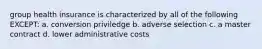 group health insurance is characterized by all of the following EXCEPT: a. conversion priviledge b. adverse selection c. a master contract d. lower administrative costs