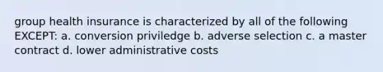 group health insurance is characterized by all of the following EXCEPT: a. conversion priviledge b. adverse selection c. a master contract d. lower administrative costs