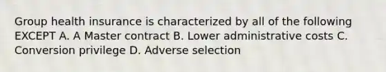 Group health insurance is characterized by all of the following EXCEPT A. A Master contract B. Lower administrative costs C. Conversion privilege D. Adverse selection