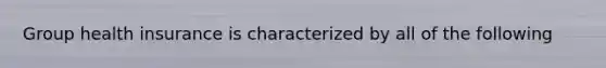 Group health insurance is characterized by all of the following