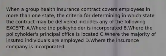 When a group health insurance contract covers employees in more than one state, the criteria for determining in which state the contract may be delivered includes any of the following EXCEPT: A.Where the policyholder is incorporated B.Where the policyholder's principal office is located C.Where the majority of insured individuals are employed D.Where the insurance company is incorporated