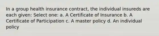 In a group health insurance contract, the individual insureds are each given: Select one: a. A Certificate of Insurance b. A Certificate of Participation c. A master policy d. An individual policy