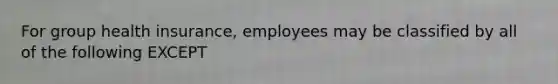 For group health insurance, employees may be classified by all of the following EXCEPT