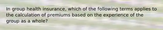 In group health insurance, which of the following terms applies to the calculation of premiums based on the experience of the group as a whole?