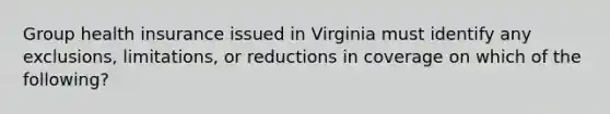 Group health insurance issued in Virginia must identify any exclusions, limitations, or reductions in coverage on which of the following?