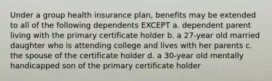 Under a group health insurance plan, benefits may be extended to all of the following dependents EXCEPT a. dependent parent living with the primary certificate holder b. a 27-year old married daughter who is attending college and lives with her parents c. the spouse of the certificate holder d. a 30-year old mentally handicapped son of the primary certificate holder