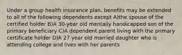 Under a group health insurance plan, benefits may be extended to all of the following dependents except A)the spouse of the certified holder B)A 30-year old mentally handicapped son of the primary beneficiary C)A dependent parent living with the primary certificate holder D)A 27 year old married daughter who is attending college and lives with her parents