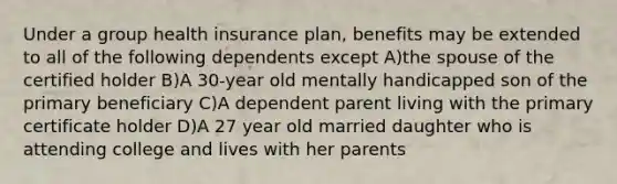 Under a group health insurance plan, benefits may be extended to all of the following dependents except A)the spouse of the certified holder B)A 30-year old mentally handicapped son of the primary beneficiary C)A dependent parent living with the primary certificate holder D)A 27 year old married daughter who is attending college and lives with her parents