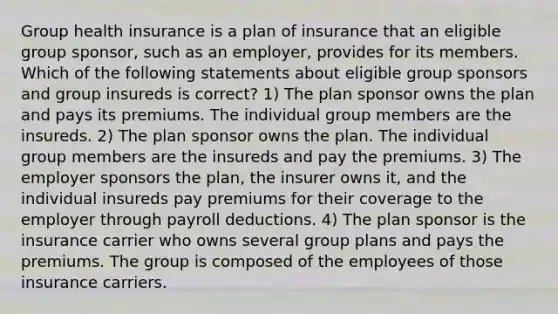 Group health insurance is a plan of insurance that an eligible group sponsor, such as an employer, provides for its members. Which of the following statements about eligible group sponsors and group insureds is correct? 1) The plan sponsor owns the plan and pays its premiums. The individual group members are the insureds. 2) The plan sponsor owns the plan. The individual group members are the insureds and pay the premiums. 3) The employer sponsors the plan, the insurer owns it, and the individual insureds pay premiums for their coverage to the employer through payroll deductions. 4) The plan sponsor is the insurance carrier who owns several group plans and pays the premiums. The group is composed of the employees of those insurance carriers.