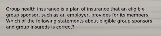 Group health insurance is a plan of insurance that an eligible group sponsor, such as an employer, provides for its members. Which of the following statements about eligible group sponsors and group insureds is correct?