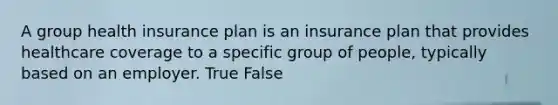 A group health insurance plan is an insurance plan that provides healthcare coverage to a specific group of people, typically based on an employer. True False