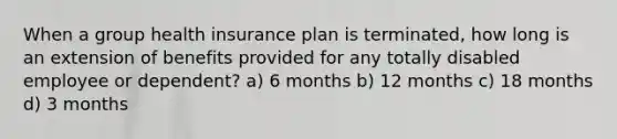 When a group health insurance plan is terminated, how long is an extension of benefits provided for any totally disabled employee or dependent? a) 6 months b) 12 months c) 18 months d) 3 months