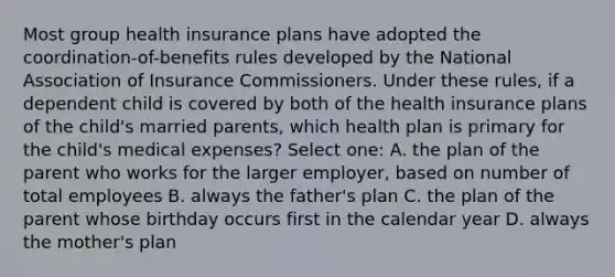 Most group health insurance plans have adopted the coordination-of-benefits rules developed by the National Association of Insurance Commissioners. Under these rules, if a dependent child is covered by both of the health insurance plans of the child's married parents, which health plan is primary for the child's medical expenses? Select one: A. the plan of the parent who works for the larger employer, based on number of total employees B. always the father's plan C. the plan of the parent whose birthday occurs first in the calendar year D. always the mother's plan