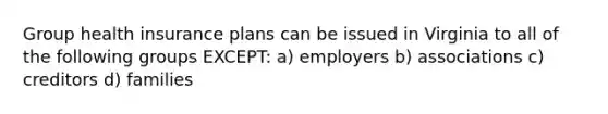 Group health insurance plans can be issued in Virginia to all of the following groups EXCEPT: a) employers b) associations c) creditors d) families