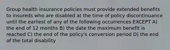 Group health insurance policies must provide extended benefits to insureds who are disabled at the time of policy discontinuance until the earliest of any of the following occurrences EXCEPT A) the end of 12 months B) the date the maximum benefit is reached C) the end of the policy's conversion period D) the end of the total disability