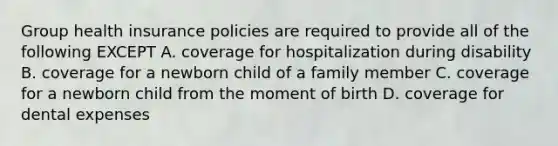 Group health insurance policies are required to provide all of the following EXCEPT A. coverage for hospitalization during disability B. coverage for a newborn child of a family member C. coverage for a newborn child from the moment of birth D. coverage for dental expenses