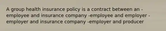 A group health insurance policy is a contract between an -employee and insurance company -employee and employer -employer and insurance company -employer and producer